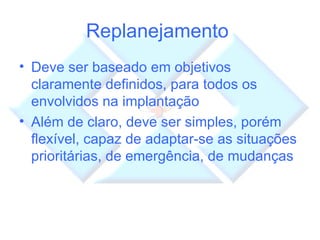 Replanejamento  Deve ser baseado em objetivos claramente definidos, para todos os envolvidos na implantação Além de claro, deve ser simples, porém flexível, capaz de adaptar-se as situações prioritárias, de emergência, de mudanças 