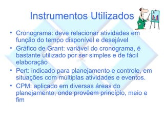 Instrumentos Utilizados Cronograma: deve relacionar atividades em função do tempo disponível e desejável Gráfico de Grant: variável do cronograma, é bastante utilizado por ser simples e de fácil elaboração Pert: indicado para planejamento e controle, em situações com múltiplas atividades e eventos.  CPM: aplicado em diversas áreas do planejamento, onde provêem princípio, meio e fim 