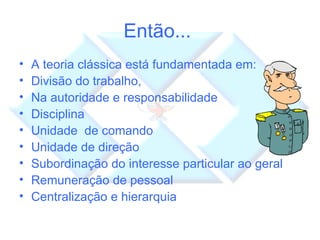 Então...  A teoria clássica está fundamentada em: Divisão do trabalho,  Na autoridade e responsabilidade Disciplina Unidade  de comando Unidade de direção Subordinação do interesse particular ao geral Remuneração de pessoal Centralização e hierarquia 