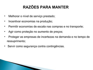 RAZÕES PARA MANTER 
• Melhorar o nível de serviço prestado; 
• Incentivar economias na produção; 
• Permitir economias de escala nas compras e no transporte; 
• Agir como proteção no aumento de preços; 
• Proteger as empresas de incertezas na demanda e no tempo de 
ressuprimento; 
• Servir como segurança contra contingências. 
 