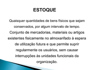 ESTOQUE 
Quaisquer quantidades de bens físicos que sejam 
conservados, por algum intervalo de tempo. 
Conjunto de mercadorias, materiais ou artigos 
existentes fisicamente no almoxarifado à espera 
de utilização futura e que permite suprir 
regularmente os usuários, sem causar 
interrupções às unidades funcionais da 
organização. 
 