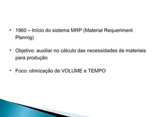 • 1960 – Início do sistema MRP (Material Requeriment 
Plannig) 
• Objetivo: auxiliar no cálculo das necessidades de materiais 
para produção 
• Foco: otimização de VOLUME e TEMPO 
 