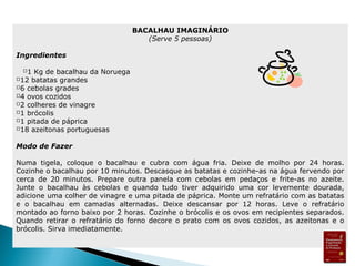 BACALHAU IMAGINÁRIO 
(Serve 5 pessoas) 
Ingredientes 
1 Kg de bacalhau da Noruega 
12 batatas grandes 
6 cebolas grades 
4 ovos cozidos 
2 colheres de vinagre 
1 brócolis 
1 pitada de páprica 
18 azeitonas portuguesas 
Modo de Fazer 
Numa tigela, coloque o bacalhau e cubra com água fria. Deixe de molho por 24 horas. 
Cozinhe o bacalhau por 10 minutos. Descasque as batatas e cozinhe-as na água fervendo por 
cerca de 20 minutos. Prepare outra panela com cebolas em pedaços e frite-as no azeite. 
Junte o bacalhau às cebolas e quando tudo tiver adquirido uma cor levemente dourada, 
adicione uma colher de vinagre e uma pitada de páprica. Monte um refratário com as batatas 
e o bacalhau em camadas alternadas. Deixe descansar por 12 horas. Leve o refratário 
montado ao forno baixo por 2 horas. Cozinhe o brócolis e os ovos em recipientes separados. 
Quando retirar o refratário do forno decore o prato com os ovos cozidos, as azeitonas e o 
brócolis. Sirva imediatamente. 
 