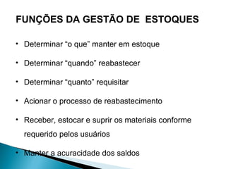 FUNÇÕES DA GESTÃO DE ESTOQUES 
• Determinar “o que” manter em estoque 
• Determinar “quando” reabastecer 
• Determinar “quanto” requisitar 
• Acionar o processo de reabastecimento 
• Receber, estocar e suprir os materiais conforme 
requerido pelos usuários 
• Manter a acuracidade dos saldos 
 