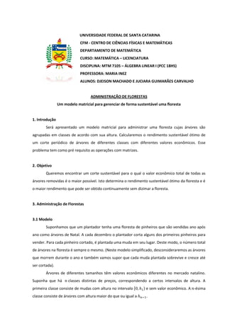 UNIVERSIDADE FEDERAL DE SANTA CATARINA
                            CFM - CENTRO DE CIÊNCIAS FÍSICAS E MATEMÁTICAS
                            DEPARTAMENTO DE MATEMÁTICA
                            CURSO: MATEMÁTICA – LICENCIATURA
                            DISCIPLINA: MTM 7105 – ÁLGEBRA LINEAR I (PCC 18HS)
                            PROFESSORA: MARIA INEZ
                            ALUNOS: DJEISON MACHADO E JUCIARA GUIMARÃES CARVALHO


                                  ADMINISTRAÇÃO DE FLORESTAS
                Um modelo matricial para gerenciar de forma sustentável uma floresta


1. Introdução
        Será apresentado um modelo matricial para administrar uma floresta cujas árvores são
agrupadas em classes de acordo com sua altura. Calcularemos o rendimento sustentável ótimo de
um corte periódico de árvores de diferentes classes com diferentes valores econômicos. Esse
problema tem como pré requisito as operações com matrizes.


2. Objetivo
        Queremos encontrar um corte sustentável para o qual o valor econômico total de todas as
árvores removidas é o maior possível. Isto determina o rendimento sustentável ótimo da floresta e é
o maior rendimento que pode ser obtido continuamente sem dizimar a floresta.


3. Administração de Florestas


3.1 Modelo
        Suponhamos que um plantador tenha uma floresta de pinheiros que são vendidas ano após
ano como árvores de Natal. A cada dezembro o plantador corta alguns dos primeiros pinheiros para
vender. Para cada pinheiro cortado, é plantada uma muda em seu lugar. Deste modo, o número total
de árvores na floresta é sempre o mesmo. (Neste modelo simplificado, desconsideraremos as árvores
que morrem durante o ano e também vamos supor que cada muda plantada sobrevive e cresce até
ser cortada).
        Árvores de diferentes tamanhos têm valores econômicos diferentes no mercado natalino.
Suponha que há        classes distintas de preços, correspondendo a certos intervalos de altura. A
primeira classe consiste de mudas com altura no intervalo [     ) e sem valor econômico. A -ésima
classe consiste de árvores com altura maior do que ou igual a    .
 