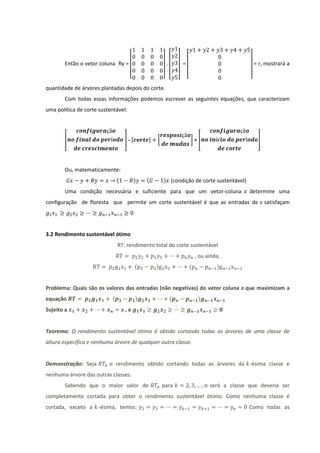 Então o vetor coluna Ry =                      .           =                                = r, mostrará a

                                     [               ] [      ]       [                        ]
quantidade de árvores plantadas depois do corte.
       Com todas essas informações podemos escrever as seguintes equações, que caracterizam
uma política de corte sustentável:




       [                           ]-[       ]   [                        ]=[                       ]




       Ou, matematicamente:
                               (         )   (       ) (condição de corte sustentável)
       Uma condição necessária e suficiente para que um vetor-coluna                           determine uma
configuração de floresta que permite um corte sustentável é que as entradas de                          satisfaçam




3.2 Rendimento sustentável ótimo
                               RT: rendimento total do corte sustentável
                                                                           , ou ainda,
                                         (       )                    (             )


Problema: Quais são os valores das entradas (não negativas) do vetor coluna                  que maximizam a
equação                    (             )                (                 )
Sujeito a                          ,e


Teorema: O rendimento sustentável ótimo é obtido cortando todas as árvores de uma classe de
altura específica e nenhuma árvore de qualquer outra classe.


Demonstração: Seja        o rendimento obtido cortando todas as árvores da -ésima classe e
nenhuma árvore das outras classes.
       Sabendo que o maior valor de                  para                        será a classe que deveria ser
completamente cortada para obter o rendimento sustentável ótimo. Como nenhuma classe é
cortada, exceto a     -ésima, temos:                                                           Como todas as
 