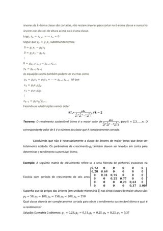 árvores da -ésima classe são cortadas, não restam árvores para cortar na -ésima classe e nunca há
árvores nas classes de altura acima da -ésima classe.
Logo,
Segue que            substituindo temos:




As equações acima também podem ser escritas como
                                       tal que




Fazendo as substituições vamos obter

                                    RTk =               ,

Teorema: O rendimento sustentável ótimo é o maior valor de                    , para           .O

correspondente valor de   é o número da classe que é completamente cortada.


        Concluímos que não é necessariamente a classe de árvores de maior preço que deve ser
totalmente cortada. Os parâmetros de crescimento            também devem ser levados em conta para
determinar o rendimento sustentável ótimo.


Exemplo: A seguinte matriz de crescimento refere-se a uma floresta de pinheiros escoceses na



Escócia com período de crescimento de seis anos                                                  .

                                                        [                                       ]
Suponha que os preços das árvores (em unidade monetária $) nas cinco classes de maior altura são:


Qual classe deveria ser completamente cortada para obter o rendimento sustentável ótimo e qual é
o rendimento?
Solução: Da matriz G obtemos:
 