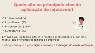 Quais são as principais vias de
aplicação de injetáveis?
É obrigatório que a prescrição contenha a indicação da via de aplicação.
 Endovenosa (EV);
 Intradérmica (ID);
 Intramuscular (IM) e
 Subcutânea (SC).
Em cada via, um tecido diferente recebe o medicamento e, por este
motivo, são diferentes os tempos de absorção.
 