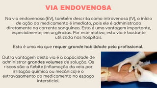 VIA ENDOVENOSA
Na via endovenosa (EV), também descrita como intravenosa (IV), o início
de ação do medicamento é imediato, pois ele é administrado
diretamente na corrente sanguínea. Esta é uma vantagem importante,
especialmente, em urgências. Por este motivo, esta via é bastante
utilizada nos hospitais.
Esta é uma via que requer grande habilidade pelo profissional.
Outra vantagem desta via é a capacidade de
administrar grandes volumes de solução. Os
riscos são: a flebite (inflamação da veia por
irritação química ou mecânica) e o
extravasamento do medicamento no espaço
intersticial.
 
