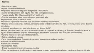 Técnica:
Higienizar as mãos.
Separar o material necessário.
•Preparar a medicação seguindo a regra dos 13 CERTOS
•Aspirar o medicamento com agulha 40 x 12 e seringa adequada.
•Trocar a agulha 40 x 12 por agulha 30 x 7 ou 25 x 7.
•Orientar o paciente sobre o procedimento a ser realizado.
•Higienizar as mãos e calçar as luvas.
•Posicionar o paciente conforme local escolhido, deixando-o confortável.
•Realizar antissepsia ampla no local, com compressa embebida em álcool a 70%, com movimento único de cima
para baixo.
•Introduzir a agulha com o bizel lateralizado em ângulo de 90º.
•Aspirar, puxando o êmbolo para certificar-se de que não haja refluxo de sangue. Em caso de refluxo, retirar a
agulha e reiniciar todo o preparo da medicação, escolhendo outro local para realizar o procedimento.
•Injetar a medicação em velocidade constante.
•Retirar a agulha e seringa.
•Fazer compressão local. Em caso de pequeno sangramento, colocar curativo.
•Deixar o paciente confortável.
•Desprezar o material.
•Higienizar as mãos.
•Checar o procedimento em prescrição médica.
•Observar continuamente alterações orgânicas que possam estar relacionadas ao medicamento administrado.
 