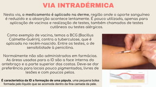 VIA INTRADÉRMICA
Nesta via, o medicamento é aplicado na derme, região onde o aporte sanguíneo
é reduzido e a absorção acontece lentamente. É pouco utilizada, apenas para
aplicação de vacinas e realização de testes, também chamados de testes
cutâneos ou testes alérgicos.
Como exemplo de vacina, temos a BCG (Bacillus
Calmette-Guérin), contra a tuberculose, que é
aplicada no recém-nascido. Entre os testes, o de
sensibilidade à penicilina.
Normalmente não são administrados em farmácias.
As áreas usadas para a ID são a face interna do
antebraço e a parte superior das costas. Deve-se dar
preferência para locais pouco pigmentados, livres de
lesões e com poucos pelos.
É característica da ID a formação de uma pápula, uma pequena bolsa
formada pelo líquido que se acomoda dentro da fina camada da pele.
 