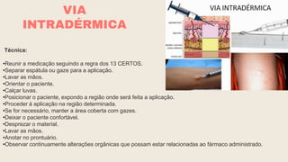 Técnica:
•Reunir a medicação seguindo a regra dos 13 CERTOS.
•Separar espátula ou gaze para a aplicação.
•Lavar as mãos.
•Orientar o paciente.
•Calçar luvas.
•Posicionar o paciente, expondo a região onde será feita a aplicação.
•Proceder à aplicação na região determinada.
•Se for necessário, manter a área coberta com gazes.
•Deixar o paciente confortável.
•Desprezar o material.
•Lavar as mãos.
•Anotar no prontuário.
•Observar continuamente alterações orgânicas que possam estar relacionadas ao fármaco administrado.
VIA
INTRADÉRMICA
 