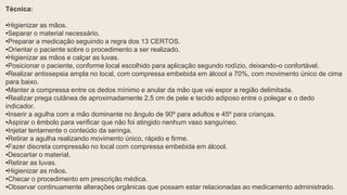 Técnica:
•Higienizar as mãos.
•Separar o material necessário.
•Preparar a medicação seguindo a regra dos 13 CERTOS.
•Orientar o paciente sobre o procedimento a ser realizado.
•Higienizar as mãos e calçar as luvas.
•Posicionar o paciente, conforme local escolhido para aplicação segundo rodízio, deixando-o confortável.
•Realizar antissepsia ampla no local, com compressa embebida em álcool a 70%, com movimento único de cima
para baixo.
•Manter a compressa entre os dedos mínimo e anular da mão que vai expor a região delimitada.
•Realizar prega cutânea de aproximadamente 2,5 cm de pele e tecido adiposo entre o polegar e o dedo
indicador.
•Inserir a agulha com a mão dominante no ângulo de 90º para adultos e 45º para crianças.
•Aspirar o êmbolo para verificar que não foi atingido nenhum vaso sanguíneo.
•Injetar lentamente o conteúdo da seringa.
•Retirar a agulha realizando movimento único, rápido e firme.
•Fazer discreta compressão no local com compressa embebida em álcool.
•Descartar o material.
•Retirar as luvas.
•Higienizar as mãos.
•Checar o procedimento em prescrição médica.
•Observar continuamente alterações orgânicas que possam estar relacionadas ao medicamento administrado.
 