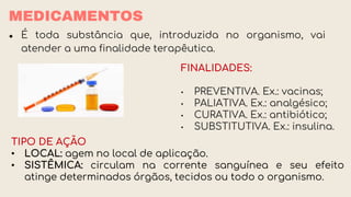 MEDICAMENTOS
● É toda substância que, introduzida no organismo, vai
atender a uma finalidade terapêutica.
FINALIDADES:
• PREVENTIVA. Ex.: vacinas;
• PALIATIVA. Ex.: analgésico;
• CURATIVA. Ex.: antibiótico;
• SUBSTITUTIVA. Ex.: insulina.
TIPO DE AÇÃO
• LOCAL: agem no local de aplicação.
• SISTÊMICA: circulam na corrente sanguínea e seu efeito
atinge determinados órgãos, tecidos ou todo o organismo.
 