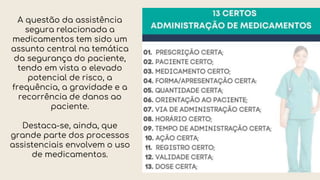 A questão da assistência
segura relacionada a
medicamentos tem sido um
assunto central na temática
da segurança do paciente,
tendo em vista o elevado
potencial de risco, a
frequência, a gravidade e a
recorrência de danos ao
paciente.
Destaca-se, ainda, que
grande parte dos processos
assistenciais envolvem o uso
de medicamentos.
 