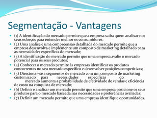 Segmentação - Vantagens
 (1) A identificação do mercado permite que a empresa saiba quem analisar nos
    seus esforços para entender melhor os consumidores;
   (2) Uma análise e uma compreensão detalhada do mercado permite que a
    empresa desenvolva e implemente um composto de marketing detalhado para
    as necessidades específicas do mercado;
   (3) A identificação do mercado permite que uma empresa avalie o mercado
    potencial para os seus produtos;
   (4) Conhecer o mercado permite às empresas identificar os produtos
    concorrentes no seu mercado específico e desenvolver posições competitivas;
   (5) Direcionar-se a segmentos de mercado com um composto de marketing
    customizado para          necessidades     específicas       do
           mercado aumenta a probabilidade de efetividade de vendas e eficiência
    de custo na conquista de mercado;
   (6) Definir e analisar um mercado permite que uma empresa posicione os seus
    produtos para o mercado baseada nas necessidades e preferências avaliadas;
   (7) Definir um mercado permite que uma empresa identifique oportunidades.
 