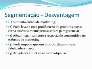 Segmentação - Desvantagem
 (1) Aumenta custos de marketing;
 (2) Pode levar a uma proliferação de produtos que se
  torna excessivamente penosa e cara para gerenciar;
 (3) Afetar negativamente a resposta do consumidor aos
  esforços de marketing;
 (4) Pode impedir que um produto desenvolva a
  fidelidade à marca;
 (5) Atividades antiéticas e estereotipadas.
 