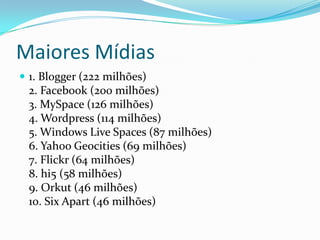 Maiores Mídias
 1. Blogger (222 milhões)
 2. Facebook (200 milhões)
 3. MySpace (126 milhões)
 4. Wordpress (114 milhões)
 5. Windows Live Spaces (87 milhões)
 6. Yahoo Geocities (69 milhões)
 7. Flickr (64 milhões)
 8. hi5 (58 milhões)
 9. Orkut (46 milhões)
 10. Six Apart (46 milhões)
 