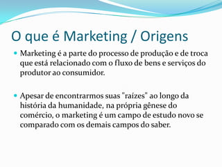 O que é Marketing / Origens
 Marketing é a parte do processo de produção e de troca
 que está relacionado com o fluxo de bens e serviços do
 produtor ao consumidor.

 Apesar de encontrarmos suas "raízes" ao longo da
 história da humanidade, na própria gênese do
 comércio, o marketing é um campo de estudo novo se
 comparado com os demais campos do saber.
 