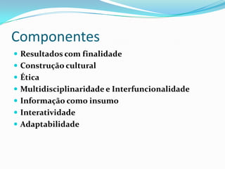 Componentes
 Resultados com finalidade
 Construção cultural
 Ética
 Multidisciplinaridade e Interfuncionalidade
 Informação como insumo
 Interatividade
 Adaptabilidade
 