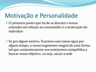 Motivação e Personalidade
 O primeiro ponto que há de se discutir e tentar
 entender em relação ao consumidor é a motivação do
 indivíduo

 Se por algum motivo, ficarmos sem tomar água por
 algum tempo, o nosso organismo reagirá de uma forma
 tal que constantemente nos sentiremos compelidos a
 buscar nosso objetivo, ou seja, saciar a sede
 