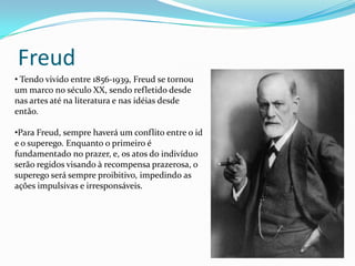 Freud
• Tendo vivido entre 1856-1939, Freud se tornou
um marco no século XX, sendo refletido desde
nas artes até na literatura e nas idéias desde
então.

•Para Freud, sempre haverá um conflito entre o id
e o superego. Enquanto o primeiro é
fundamentado no prazer, e, os atos do indivíduo
serão regidos visando à recompensa prazerosa, o
superego será sempre proibitivo, impedindo as
ações impulsivas e irresponsáveis.
 