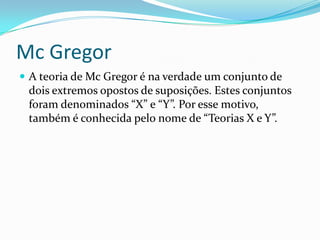 Mc Gregor
 A teoria de Mc Gregor é na verdade um conjunto de
 dois extremos opostos de suposições. Estes conjuntos
 foram denominados “X” e “Y”. Por esse motivo,
 também é conhecida pelo nome de “Teorias X e Y”.
 