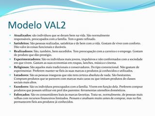Modelo VAL2
   Atualizados: são indivíduos que se deram bem na vida. São normalmente
    responsáveis, preocupados com a família. Tem o gosto refinado.
   Satisfeitos: São pessoas realizadas, satisfeitas e de bem com a vida. Gostam de viver com conforto.
    Dão valor às coisas funcionais e duráveis.
   Realizadores: São, também, bem sucedidos. Tem preocupação com a carreira e o emprego. Gostam
    de produto que dão prestígio.
   Experimentadores: São os indivíduos mais jovens, impulsivos e não conformados com a sociedade
    em que vivem. Gastam as suas economias em roupas, lanches, música e cinema.
   Religiosos: São aqueles mais tradicionais e conservadores. Do tipo convencional. Não gostam de
    experimentar. Preferem manter-se fieis às suas marcas e produtos já conhecidos e utilizados.
   Lutadores: São as pessoas inseguras que não tem certeza absoluta de nada. São hesitantes.
    Compram produtos que se parecem com marcas mais caras ou que imitam produtos de classes
    sociais mais altos.
   Fazedores: São os indivíduos preocupados com a família. Vivem em função dela. Preferem comprar
    produtos que possam utilizar em prol dos parentes: ferramentas utensílios domésticos.
   Esforçados: São os consumidores leais às marcas favoritas. Trata-se, normalmente, de pessoas mais
    velhas com recursos financeiros limitados. Pensam e analisam muito antes de comprar, mas no fim
    permanecem fieis aos produtos já conhecidos.
 