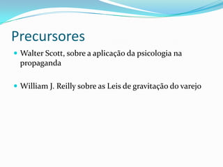 Precursores
 Walter Scott, sobre a aplicação da psicologia na
  propaganda

 William J. Reilly sobre as Leis de gravitação do varejo
 