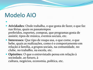 Modelo AIO

 Atividades: Onde trabalha, o que gosta de fazer, o que faz
  nas férias, quais os passatempos
  preferidos, esportes, compras, que programas gosta de
  assistir, tipos de música, eventos sociais, etc.
 Interesses: Que tipo de roupa usa, o que come, o que
  bebe, quais as realizações, como é o comportamento em
  relação à família, a grupos sociais, na comunidade, no
  clube, no trabalho, na escola, etc.
 Opiniões: O que o entrevistado pensa em relação à
  sociedade, ao futuro, à
  cultura, negócios, economia, política, etc.
 
