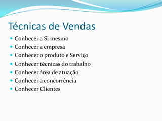 Técnicas de Vendas
 Conhecer a Si mesmo
 Conhecer a empresa
 Conhecer o produto e Serviço
 Conhecer técnicas do trabalho
 Conhecer área de atuação
 Conhecer a concorrência
 Conhecer Clientes
 