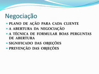 Negociação
 PLANO DE AÇÃO PARA CADA CLIENTE
 A ABERTURA DA NEGOCIAÇÃO
 A TÉCNICA DE FORMULAR BOAS PERGUNTAS
  DE ABERTURA
 SIGNIFICADO DAS OBJEÇÕES
 PREVENÇÃO DAS OBJEÇÕES
 
