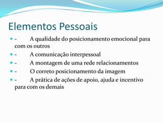 Elementos Pessoais
-        A qualidade do posicionamento emocional para
    com os outros
   -     A comunicação interpessoal
   -     A montagem de uma rede relacionamentos
   -     O correto posicionamento da imagem
   -     A prática de ações de apoio, ajuda e incentivo
    para com os demais
 
