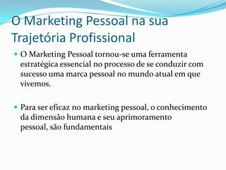 O Marketing Pessoal na sua
Trajetória Profissional
 O Marketing Pessoal tornou-se uma ferramenta
 estratégica essencial no processo de se conduzir com
 sucesso uma marca pessoal no mundo atual em que
 vivemos.

 Para ser eficaz no marketing pessoal, o conhecimento
 da dimensão humana e seu aprimoramento
 pessoal, são fundamentais
 