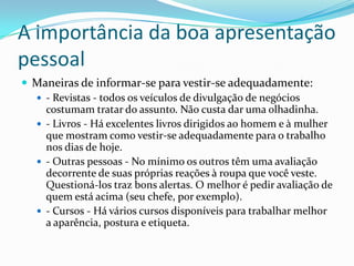 A importância da boa apresentação
pessoal
 Maneiras de informar-se para vestir-se adequadamente:
   - Revistas - todos os veículos de divulgação de negócios
    costumam tratar do assunto. Não custa dar uma olhadinha.
   - Livros - Há excelentes livros dirigidos ao homem e à mulher
    que mostram como vestir-se adequadamente para o trabalho
    nos dias de hoje.
   - Outras pessoas - No mínimo os outros têm uma avaliação
    decorrente de suas próprias reações à roupa que você veste.
    Questioná-los traz bons alertas. O melhor é pedir avaliação de
    quem está acima (seu chefe, por exemplo).
   - Cursos - Há vários cursos disponíveis para trabalhar melhor
    a aparência, postura e etiqueta.
 