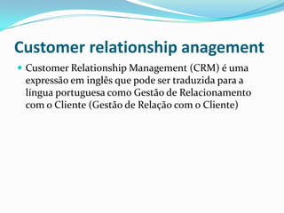 Customer relationship anagement
 Customer Relationship Management (CRM) é uma
 expressão em inglês que pode ser traduzida para a
 língua portuguesa como Gestão de Relacionamento
 com o Cliente (Gestão de Relação com o Cliente)
 