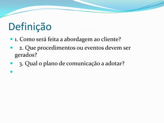 Definição
 1. Como será feita a abordagem ao cliente?
   2. Que procedimentos ou eventos devem ser
  gerados?
 3. Qual o plano de comunicação a adotar?

 