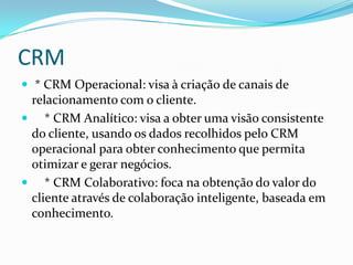 CRM
 * CRM Operacional: visa à criação de canais de
 relacionamento com o cliente.
 * CRM Analítico: visa a obter uma visão consistente
 do cliente, usando os dados recolhidos pelo CRM
 operacional para obter conhecimento que permita
 otimizar e gerar negócios.
 * CRM Colaborativo: foca na obtenção do valor do
 cliente através de colaboração inteligente, baseada em
 conhecimento.
 