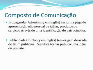 Composto de Comunicação
 Propaganda (Advertising em inglês) é a forma paga de
 apresentação não pessoal de idéias, produtos ou
 serviços através de uma identificação do patrocinador.

 Publicidade (Publicity em inglês) tem origem derivada
 do latim publicius. Significa tornar público uma idéia
 ou um fato.
 