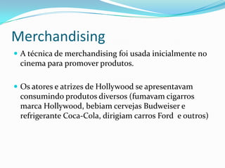 Merchandising
 A técnica de merchandising foi usada inicialmente no
 cinema para promover produtos.

 Os atores e atrizes de Hollywood se apresentavam
 consumindo produtos diversos (fumavam cigarros
 marca Hollywood, bebiam cervejas Budweiser e
 refrigerante Coca-Cola, dirigiam carros Ford e outros)
 