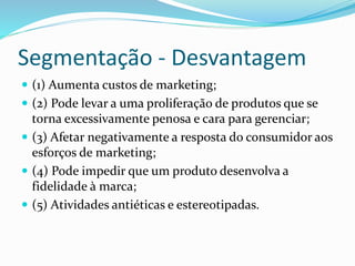 Segmentação - Desvantagem 
 (1) Aumenta custos de marketing; 
 (2) Pode levar a uma proliferação de produtos que se 
torna excessivamente penosa e cara para gerenciar; 
 (3) Afetar negativamente a resposta do consumidor aos 
esforços de marketing; 
 (4) Pode impedir que um produto desenvolva a 
fidelidade à marca; 
 (5) Atividades antiéticas e estereotipadas. 
 