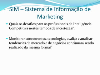 SIM – Sistema de Informação de 
Marketing 
 Quais os desafios para os profissionais de Inteligência 
Competitiva nestes tempos de incertezas? 
 Monitorar concorrentes, tecnologias, avaliar e analisar 
tendências de mercado e de negócios continuará sendo 
realizado da mesma forma? 
 