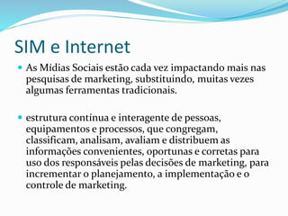 SIM e Internet 
 As Mídias Sociais estão cada vez impactando mais nas 
pesquisas de marketing, substituindo, muitas vezes 
algumas ferramentas tradicionais. 
 estrutura contínua e interagente de pessoas, 
equipamentos e processos, que congregam, 
classificam, analisam, avaliam e distribuem as 
informações convenientes, oportunas e corretas para 
uso dos responsáveis pelas decisões de marketing, para 
incrementar o planejamento, a implementação e o 
controle de marketing. 
 