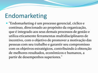 Endomarketing 
 "Endomarketing é um processo gerencial, cíclico e 
contínuo, direcionado ao propósito da organização, 
que é integrado aos seus demais processos de gestão e 
utiliza eticamente ferramentas multidisciplinares de 
incentivo, com o objetivo de promover a motivação das 
pessoas com seu trabalho e garantir seu compromisso 
com os objetivos estratégicos, contribuindo à obtenção 
de melhores resultados, econômicos e humanos, a 
partir de desempenhos superiores." 
 