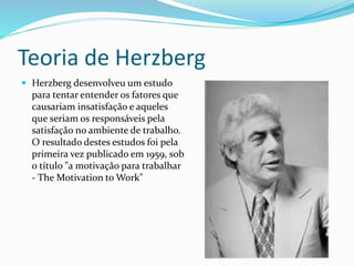 Teoria de Herzberg 
 Herzberg desenvolveu um estudo 
para tentar entender os fatores que 
causariam insatisfação e aqueles 
que seriam os responsáveis pela 
satisfação no ambiente de trabalho. 
O resultado destes estudos foi pela 
primeira vez publicado em 1959, sob 
o título "a motivação para trabalhar 
- TheMotivation to Work" 
 