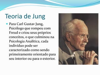 Teoria de Jung 
 Para Carl Gustav Jung, 
Psicólogo que rompeu com 
Freud e criou seus próprios 
conceitos, o que culminou na 
Psicologia Analítica, cada 
indivíduo pode ser 
caracterizado como sendo 
primeiramente orientado para 
seu interior ou para o exterior. 
 