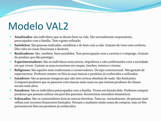 Modelo VAL2 
 Atualizados: são indivíduos que se deram bem na vida. São normalmente responsáveis, 
preocupados com a família. Tem o gosto refinado. 
 Satisfeitos: São pessoas realizadas, satisfeitas e de bem com a vida. Gostam de viver com conforto. 
Dão valor às coisas funcionais e duráveis. 
 Realizadores: São, também, bem sucedidos. Tem preocupação com a carreira e o emprego. Gostam 
de produto que dão prestígio. 
 Experimentadores: São os indivíduos mais jovens, impulsivos e não conformados com a sociedade 
em que vivem. Gastam as suas economias em roupas, lanches, música e cinema. 
 Religiosos: São aqueles mais tradicionais e conservadores. Do tipo convencional. Não gostam de 
experimentar. Preferem manter-se fieis às suas marcas e produtos já conhecidos e utilizados. 
 Lutadores: São as pessoas inseguras que não tem certeza absoluta de nada. São hesitantes. 
Compram produtos que se parecem com marcas mais caras ou que imitam produtos de classes 
sociais mais altos. 
 Fazedores: São os indivíduos preocupados com a família. Vivem em função dela. Preferem comprar 
produtos que possam utilizar em prol dos parentes: ferramentas utensílios domésticos. 
 Esforçados: São os consumidores leais às marcas favoritas. Trata-se, normalmente, de pessoas mais 
velhas com recursos financeiros limitados. Pensam e analisam muito antes de comprar, mas no fim 
permanecem fieis aos produtos já conhecidos. 
 