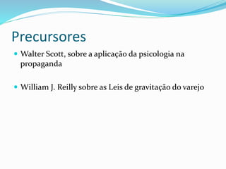 Precursores 
 Walter Scott, sobre a aplicação da psicologia na 
propaganda 
 William J. Reilly sobre as Leis de gravitação do varejo 
 