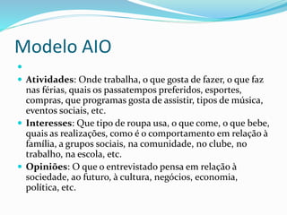 Modelo AIO 
 
 Atividades: Onde trabalha, o que gosta de fazer, o que faz 
nas férias, quais os passatempos preferidos, esportes, 
compras, que programas gosta de assistir, tipos de música, 
eventos sociais, etc. 
 Interesses: Que tipo de roupa usa, o que come, o que bebe, 
quais as realizações, como é o comportamento em relação à 
família, a grupos sociais, na comunidade, no clube, no 
trabalho, na escola, etc. 
 Opiniões: O que o entrevistado pensa em relação à 
sociedade, ao futuro, à cultura, negócios, economia, 
política, etc. 
 
