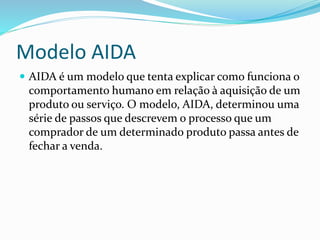 Modelo AIDA 
 AIDA é um modelo que tenta explicar como funciona o 
comportamento humano em relação à aquisição de um 
produto ou serviço. O modelo, AIDA, determinou uma 
série de passos que descrevem o processo que um 
comprador de um determinado produto passa antes de 
fechar a venda. 
 